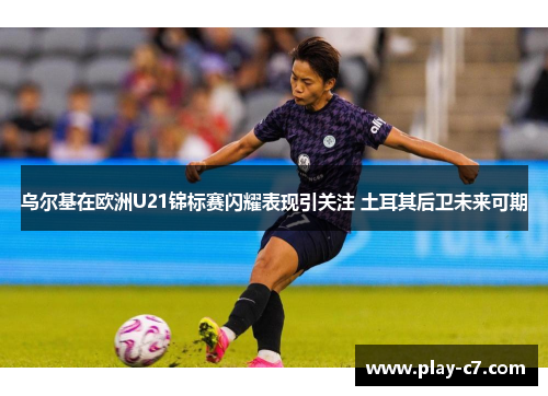 乌尔基在欧洲U21锦标赛闪耀表现引关注 土耳其后卫未来可期