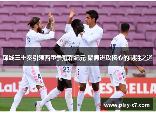 锋线三重奏引领西甲争冠新纪元 聚焦进攻核心的制胜之道