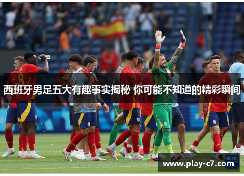 西班牙男足五大有趣事实揭秘 你可能不知道的精彩瞬间